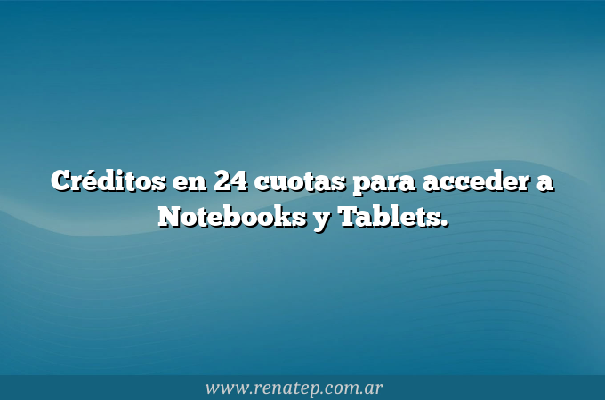 Créditos en 24 cuotas para acceder a Notebooks y Tablets.