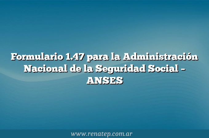 Formulario 1.47 para la Administración Nacional de la Seguridad Social  &#8211; ANSES